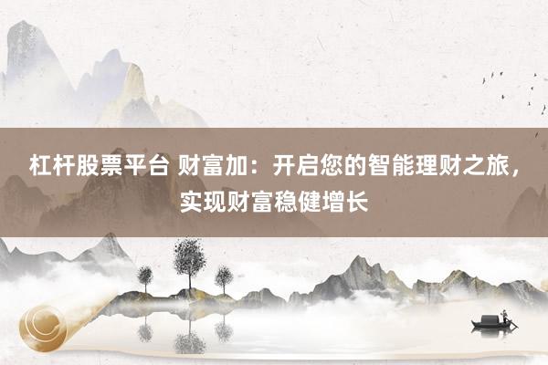 杠杆股票平台 财富加：开启您的智能理财之旅，实现财富稳健增长