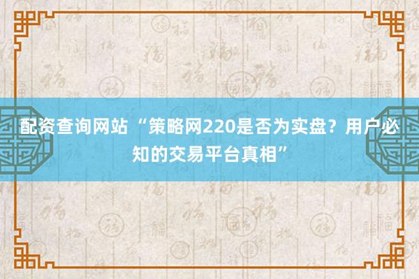 配资查询网站 “策略网220是否为实盘？用户必知的交易平台真相”