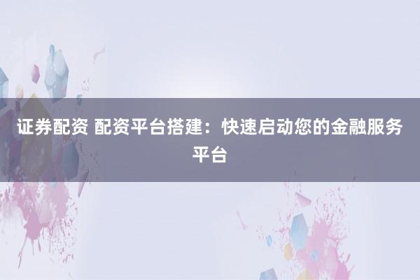 证券配资 配资平台搭建：快速启动您的金融服务平台