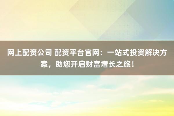 网上配资公司 配资平台官网：一站式投资解决方案，助您开启财富增长之旅！