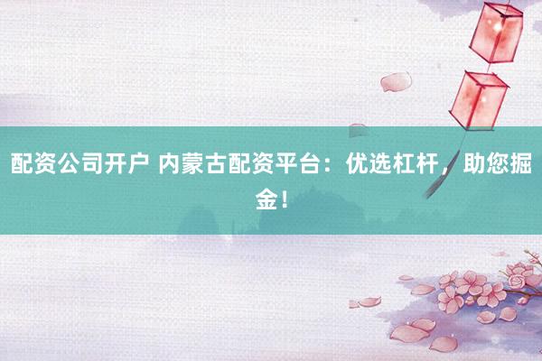 配资公司开户 内蒙古配资平台：优选杠杆，助您掘金！