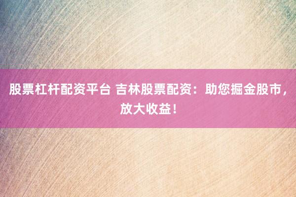 股票杠杆配资平台 吉林股票配资：助您掘金股市，放大收益！