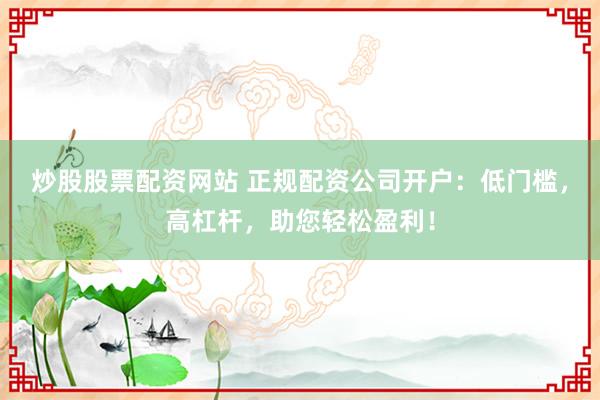 炒股股票配资网站 正规配资公司开户：低门槛，高杠杆，助您轻松盈利！