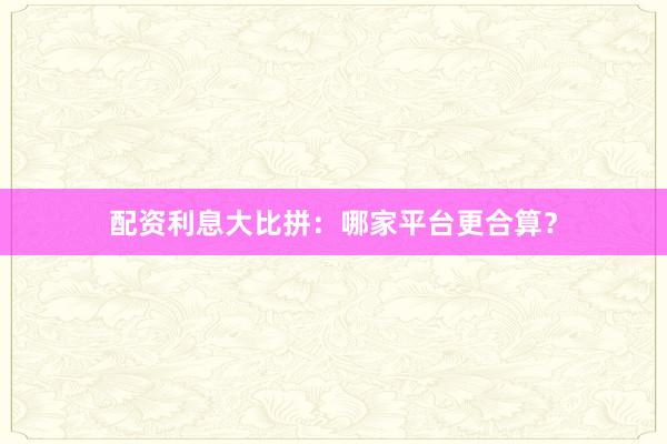 配资利息大比拼：哪家平台更合算？