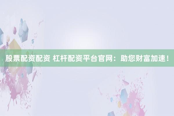 股票配资配资 杠杆配资平台官网：助您财富加速！