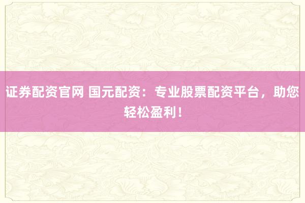 证券配资官网 国元配资：专业股票配资平台，助您轻松盈利！