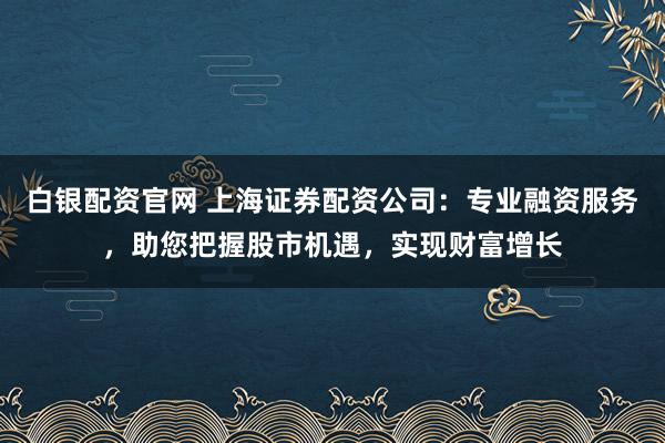 白银配资官网 上海证券配资公司：专业融资服务，助您把握股市机遇，实现财富增长