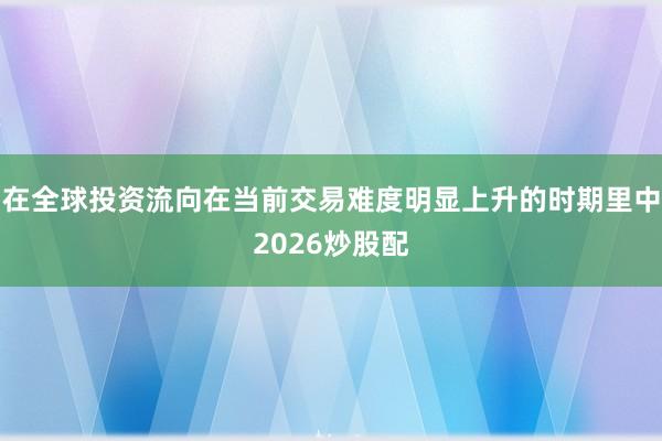 在全球投资流向在当前交易难度明显上升的时期里中2026炒股配