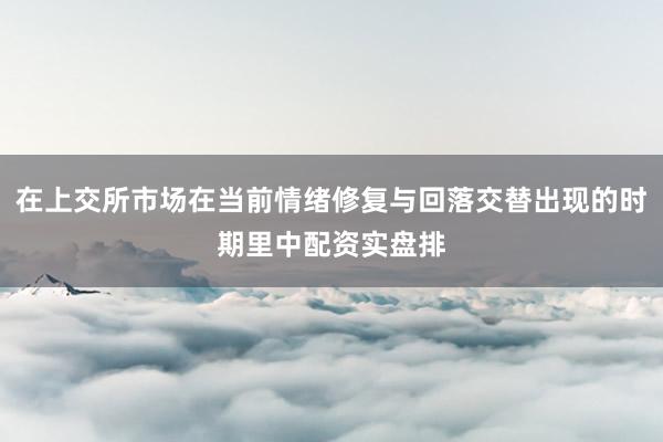 在上交所市场在当前情绪修复与回落交替出现的时期里中配资实盘排