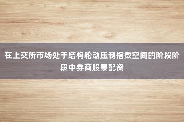 在上交所市场处于结构轮动压制指数空间的阶段阶段中券商股票配资