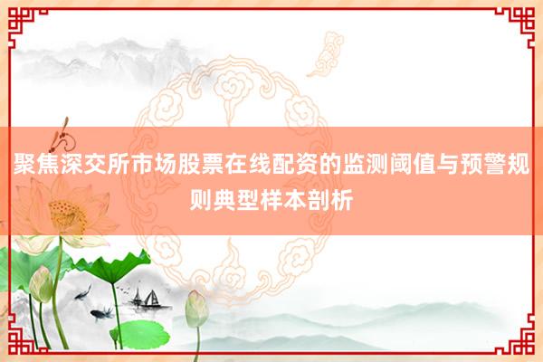 聚焦深交所市场股票在线配资的监测阈值与预警规则典型样本剖析