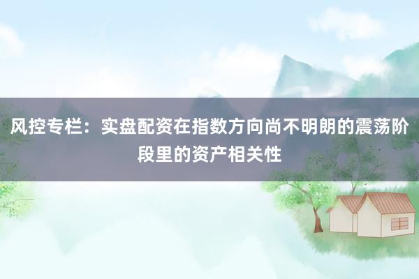 风控专栏：实盘配资在指数方向尚不明朗的震荡阶段里的资产相关性