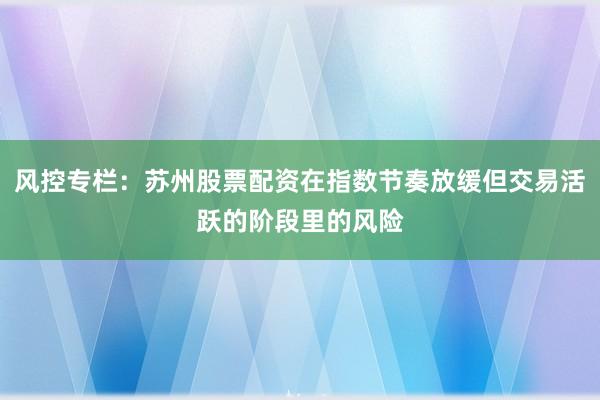 风控专栏：苏州股票配资在指数节奏放缓但交易活跃的阶段里的风险