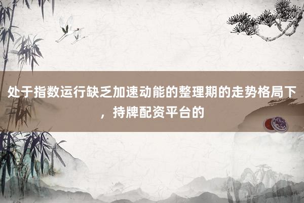 处于指数运行缺乏加速动能的整理期的走势格局下，持牌配资平台的