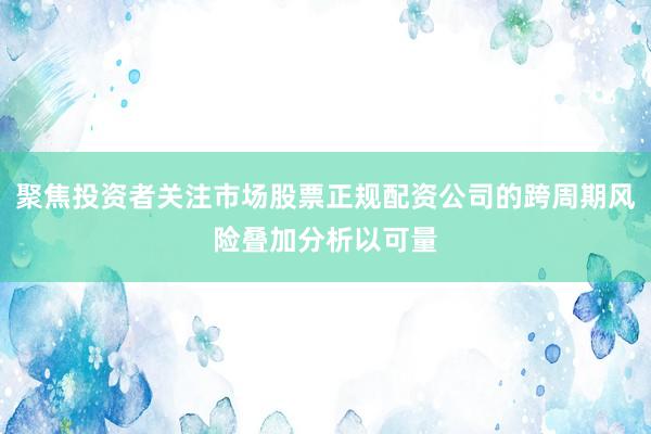 聚焦投资者关注市场股票正规配资公司的跨周期风险叠加分析以可量