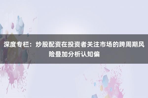 深度专栏：炒股配资在投资者关注市场的跨周期风险叠加分析认知偏