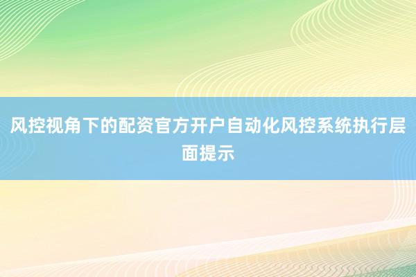 风控视角下的配资官方开户自动化风控系统执行层面提示