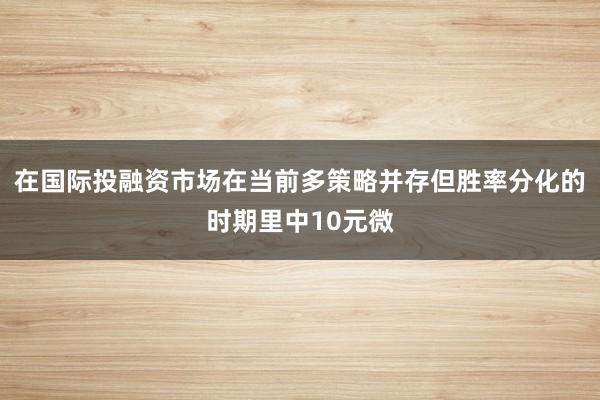 在国际投融资市场在当前多策略并存但胜率分化的时期里中10元微