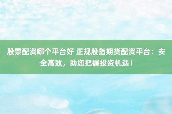 股票配资哪个平台好 正规股指期货配资平台：安全高效，助您把握投资机遇！