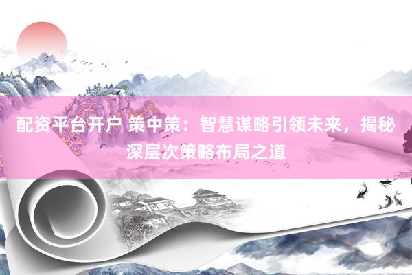 配资平台开户 策中策：智慧谋略引领未来，揭秘深层次策略布局之道