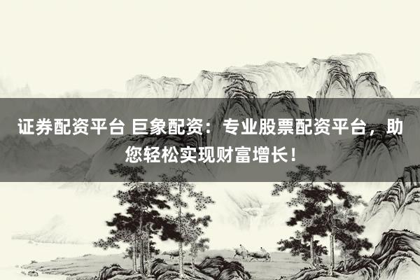 证券配资平台 巨象配资：专业股票配资平台，助您轻松实现财富增长！