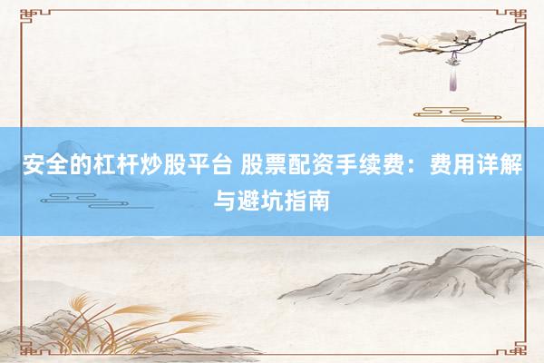 安全的杠杆炒股平台 股票配资手续费：费用详解与避坑指南