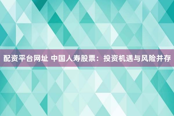 配资平台网址 中国人寿股票：投资机遇与风险并存