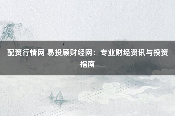 配资行情网 易投顾财经网：专业财经资讯与投资指南