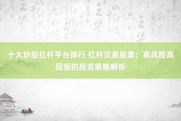 十大炒股杠杆平台排行 杠杆交易股票：高风险高回报的投资策略解析
